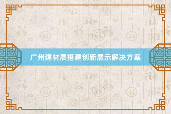 广州建材展搭建创新展示解决方案